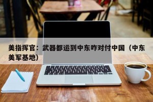 美指挥官：武器都运到中东咋对付中国（中东美军基地）
