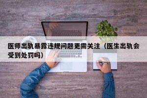 医师出轨暴露违规问题更需关注（医生出轨会受到处罚吗）