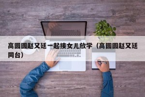 高圆圆赵又廷一起接女儿放学（高圆圆赵又廷同台）