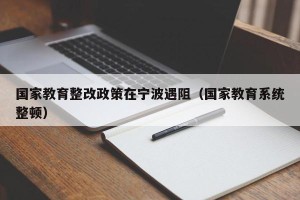 国家教育整改政策在宁波遇阻（国家教育系统整顿）