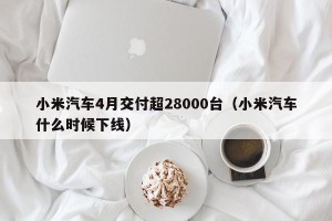 小米汽车4月交付超28000台（小米汽车什么时候下线）