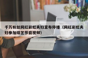 千万粉丝网红彩虹夫妇宣布停播（网红彩虹夫妇参加综艺节目视频）
