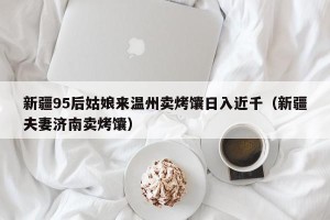 新疆95后姑娘来温州卖烤馕日入近千（新疆夫妻济南卖烤馕）