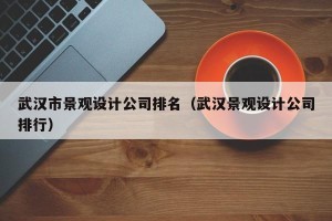 武汉市景观设计公司排名（武汉景观设计公司排行）