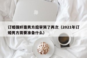 订婚强奸案男方庭审哭了两次（2021年订婚男方需要准备什么）